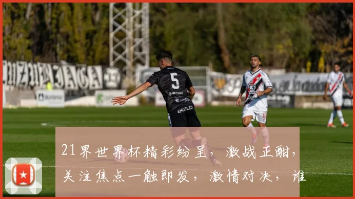 21界世界杯精彩纷呈，激战正酣，关注焦点一触即发，激情对决，谁能脱颖而出