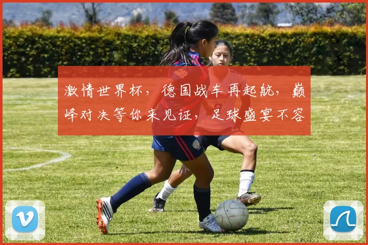 激情世界杯，德国战车再起航，巅峰对决等你来见证，足球盛宴不容错过