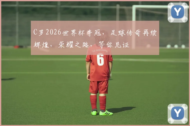 C罗2026世界杯夺冠，足球传奇再续辉煌，荣耀之路，等你见证
