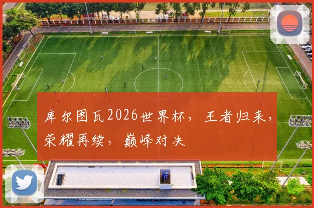 库尔图瓦2026世界杯，王者归来，荣耀再续，巅峰对决