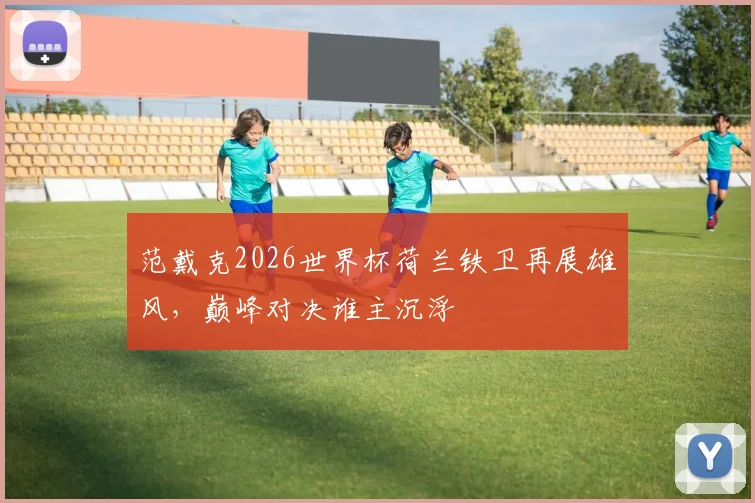 范戴克2026世界杯荷兰铁卫再展雄风，巅峰对决谁主沉浮