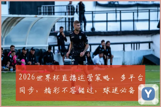 2026世界杯直播运营策略，多平台同步，精彩不容错过，球迷必备