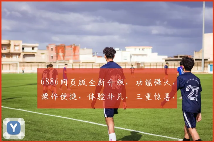 6886网页版全新升级，功能强大，操作便捷，体验非凡，三重惊喜，不容错过