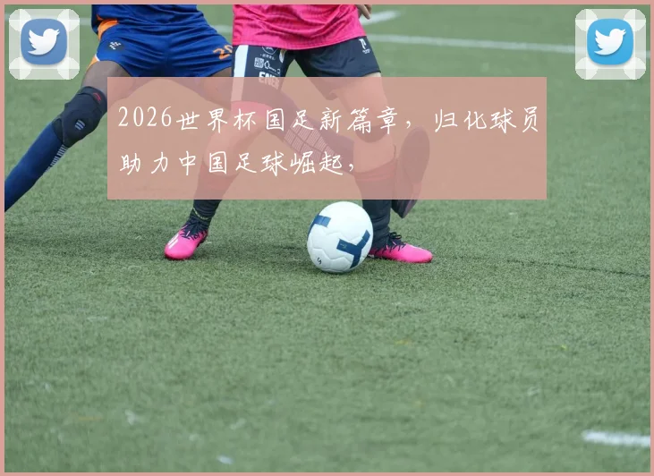 2026世界杯国足新篇章，归化球员助力中国足球崛起，