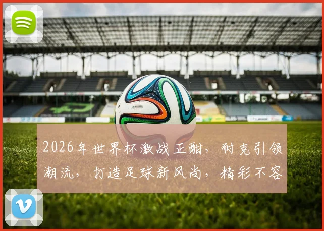 2026年世界杯激战正酣，耐克引领潮流，打造足球新风尚，精彩不容错过，球迷必备